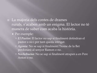 La majoria dels contes de drames rurals, s’acaben amb un enigma. El lector no té manera de saber com acaba la història.Per exemple:El Pastor: El lector no sap si finalment detindran el pastor o no i per tant queda intrigat.Agonia: No se sap si finalment l’home de la Bet perdonarà al senyor Ramon o no.Nochebuena: No se sap si finalment atrapen a en Pere Anton o no.