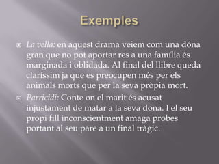 ExemplesLa vella: en aquest drama veiem com una dóna gran que no pot aportar res a una família és marginada i oblidada. Al final del llibre queda claríssim ja que es preocupen més per els animals morts que per la seva pròpia mort.Parricidi: Conte on el marit és acusat injustament de matar a la seva dona. I el seu propi fill inconscientment amaga probes portant al seu pare a un final tràgic.