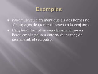 ExemplesPastor: Es veu clarament que els dos homes no són capaços de raonar es basen en la venjança.L’Explosió: També es veu clarament que en Peret, empès pel seu entorn, és incapaç de raonar amb el seu patró.