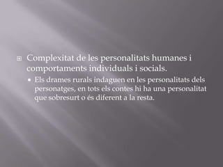 Complexitat de les personalitats humanes i comportaments individuals i socials.Els drames rurals indaguen en les personalitats dels personatges, en tots els contes hi ha una personalitat que sobresurt o és diferent a la resta.