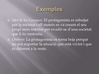 ExemplesMet de les Conques: El protagonista es rebutjat per la societat i ell mateix es va creant el seu propi món interior per evadir-se d’una societat que li és contraria.Ombres: La protagonista es torna boja perquè no pot suportar la situació que està vivint i que és diferent a la resta.