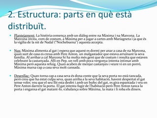 2. Estructura: parts en què està
distribuït.
 Plantejament: La història comença amb un diàleg entre na Màxima i na Marcona. La
  Marcona invita, com de costum, a Màxima per a jugar a cartes amb Mariagneta i ja que és
  la vigília de la nit de Nadal (“Nochebuena”) aquesta accepta.

 Nus: Màxima alimenta al gat i espera que aquest es dormi per anar a casa de na Marcona,
  quan surt de casa es creua amb Pere Anton, un malgastador que estava arruïnant la seva
  família. Al arribar a cal Marcona hi ha molta més gent que de costum i resulta que estaven
  celebrant la castanyada. Allí en Pep, un vell amb poca vergonya intenta intimar amb
  Màxima però aquesta refuig. Quan acaben de menjar castanyes i veure vi en un porró,
  Màxima marxa cap a casa seva molt cansada.

 Desenllaç: Quan torna cap a casa seva és dona conte que la seva porta no està tancada,
  però creu que ha estat culpa seva, quan arriba a la seva habitació, havent despertat el gat
  sense voler, veu que el seu llit esta desfet i amb un bufec del gat, es gira espantada i veu en
  Pere Anton darrere la porta. El gat intenta fugir de l’habitació però Pere Anton tanca la
  porta i enganxa el gat matant-lo, s’abalança sobre Màxima, la mata i li roba els diners.
 