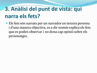 3. Anàlisi del punt de vista: qui
narra els fets?
 Els fets són narrats per un narrador en tercera persona
 i d’una manera objectiva, es a dir només explica els fets
 que es poden observar i no dona cap opinió sobre els
 personatges.
 