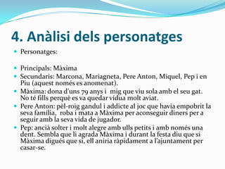 4. Anàlisi dels personatges
 Personatges:

 Principals: Màxima
 Secundaris: Marcona, Mariagneta, Pere Anton, Miquel, Pep i en
  Piu (aquest només es anomenat).
 Màxima: dona d'uns 79 anys i mig que viu sola amb el seu gat.
  No té fills perquè es va quedar vídua molt aviat.
 Pere Anton: pèl-roig gandul i addicte al joc que havia empobrit la
  seva família, roba i mata a Màxima per aconseguir diners per a
  seguir amb la seva vida de jugador.
 Pep: ancià solter i molt alegre amb ulls petits i amb només una
  dent. Sembla que li agrada Màxima i durant la festa diu que si
  Màxima digués que si, ell aniria ràpidament a l’ajuntament per
  casar-se.
 