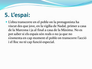 5. L’espai:
 L’obra transcorre en el poble on la protagonista ha
 viscut des que jove, en la vigília de Nadal, primer a casa
 de la Marcona i ja al final a casa de la Màxima. No es
 pot saber si els espais són reals o no ja que no
 s’esmenta en cap moment el poble on transcorre l’acció
 i el lloc no té cap funció especial.
 