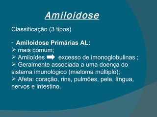Amiloidose Classificação (3 tipos) Amiloidose Primárias AL: mais comum; Amiloídes  excesso de imonoglobulinas ; Geralmente associada a uma doença do sistema imunológico (mieloma múltiplo); Afeta: coração, rins, pulmões, pele, língua, nervos e intestino. 