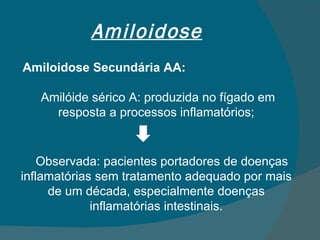 Amiloidose Amiloidose Secundária AA: Amilóide sérico A: produzida no fígado em resposta a processos inflamatórios; Observada: pacientes portadores de doenças inflamatórias sem tratamento adequado por mais de um década, especialmente doenças inflamatórias intestinais. 