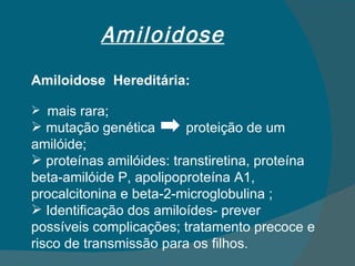 Amiloidose Amiloidose  Hereditária: mais rara; mutação genética  proteição de um amilóide; proteínas amilóides: transtiretina, proteína beta-amilóide P, apolipoproteína A1, procalcitonina e beta-2-microglobulina ; Identificação dos amiloídes- prever possíveis complicações; tratamento precoce e risco de transmissão para os filhos. 