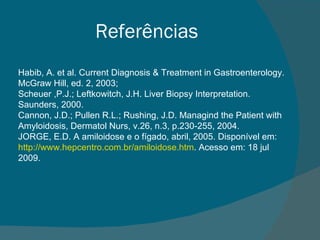 Referências Habib, A. et al. Current Diagnosis & Treatment in Gastroenterology. McGraw Hill, ed. 2, 2003;  Scheuer ,P.J.; Leftkowitch, J.H. Liver Biopsy Interpretation. Saunders, 2000. Cannon, J.D.; Pullen R.L.; Rushing, J.D. Managind the Patient with Amyloidosis, Dermatol Nurs, v.26, n.3, p.230-255, 2004.  JORGE, E.D. A amiloidose e o fígado, abril, 2005. Disponível em:  http://www.hepcentro.com.br/amiloidose.htm . Acesso em: 18 jul 2009. 