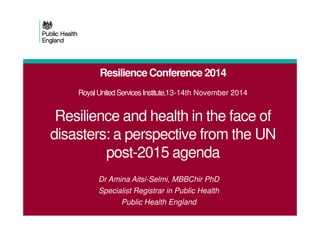 Resilience Conference 2014
RoyalUnitedServicesInstitute,13-14th November 2014
Resilience and health in the face ofResilience and health in the face of
disasters: a perspective from the UN
post-2015 agenda
Dr Amina Aitsi-Selmi, MBBChir PhD
Specialist Registrar in Public Health
Public Health England
 
