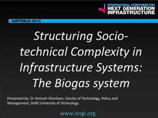 ENDORSING PARTNERS

Structuring Sociotechnical Complexity in
Infrastructure Systems:
The Biogas system

The following are confirmed contributors to the business and policy dialogue in Sydney:
•

Rick Sawers (National Australia Bank)

•

Nick Greiner (Chairman (Infrastructure NSW)

Monday, 30th September 2013: Business & policy Dialogue
Tuesday 1 October to Thursday,
Dialogue

3rd

October: Academic and Policy

Presented by: Dr Amineh Ghorbani, Faculty of Technology, Policy and
Management, Delft University of Technology

www.isngi.org

www.isngi.org

 