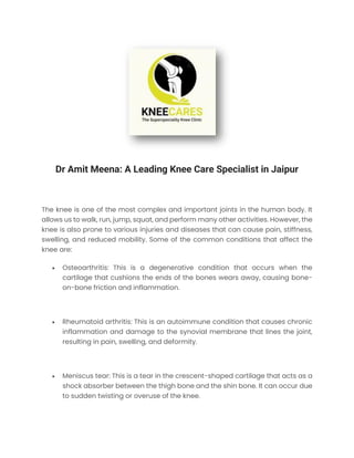Dr Amit Meena: A Leading Knee Care Specialist in Jaipur
The knee is one of the most complex and important joints in the human body. It
allows us to walk, run, jump, squat, and perform many other activities. However, the
knee is also prone to various injuries and diseases that can cause pain, stiffness,
swelling, and reduced mobility. Some of the common conditions that affect the
knee are:
• Osteoarthritis: This is a degenerative condition that occurs when the
cartilage that cushions the ends of the bones wears away, causing bone-
on-bone friction and inflammation.
• Rheumatoid arthritis: This is an autoimmune condition that causes chronic
inflammation and damage to the synovial membrane that lines the joint,
resulting in pain, swelling, and deformity.
• Meniscus tear: This is a tear in the crescent-shaped cartilage that acts as a
shock absorber between the thigh bone and the shin bone. It can occur due
to sudden twisting or overuse of the knee.
 
