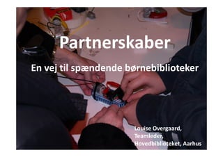 Partnerskaber 
En vej til spændende børnebiblioteker 
People’s Lab 
Louise Overgaard, 
Teamleder, 
Hovedbiblioteket, Aarhus 
 
