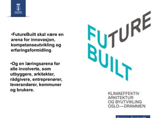 •FutureBuilt skal være en
arena for innovasjon,
kompetanseutvikling og
erfaringsformidling.
•Og en læringsarena for
alle involverte, som
utbyggere, arkitekter,
rådgivere, entreprenører,
leverandører, kommuner
og brukere.

 