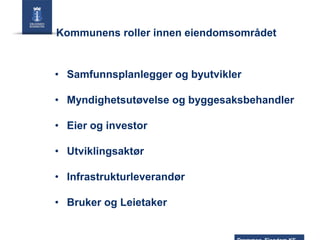 Kommunens roller innen eiendomsområdet

• Samfunnsplanlegger og byutvikler
• Myndighetsutøvelse og byggesaksbehandler

• Eier og investor
• Utviklingsaktør
• Infrastrukturleverandør
• Bruker og Leietaker

 