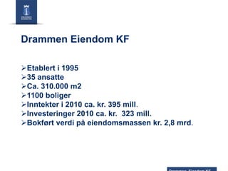 Drammen Eiendom KF
Etablert i 1995
35 ansatte
Ca. 310.000 m2
1100 boliger
Inntekter i 2010 ca. kr. 395 mill.
Investeringer 2010 ca. kr. 323 mill.
Bokført verdi på eiendomsmassen kr. 2,8 mrd.

 