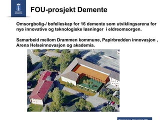 FOU-prosjekt Demente
Omsorgbolig-/ bofelleskap for 16 demente som utviklingsarena for
nye innovative og teknologiske løsninger i eldreomsorgen.

Samarbeid mellom Drammen kommune, Papirbredden innovasjon ,
Arena Helseinnovasjon og akademia.

 