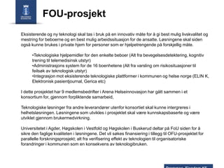 FOU-prosjekt
Eksisterende og ny teknologi skal tas i bruk på en innovativ måte for å gi best mulig livskvalitet og
mestring for beboerne og en best mulig arbeidssituasjon for de ansatte. Løsningene skal siden
også kunne brukes i private hjem for personer som er hjelpetrengende på forskjellig måte.

•Teknologiske hjelpemidler for den enkelte beboer (Alt fra bevegelsesdetektering, kognitiv
trening til telemedisinsk utstyr)
•Administrasjons system for de 16 boenhetene (Alt fra varsling om risikosituasjoner til
feilsøk av teknologisk utstyr)
•Integrasjon mot eksisterende teknologiske plattformer i kommunen og helse norge (ELIN K,
Elektronisk pasientjournal, Gerica etc)
I dette prosjektet har 9 medlemsbedrifter i Arena Helseinnovasjon har gått sammen i et
konsortium for, gjennom forpliktende samarbeid,
Teknologiske løsninger fra andre leverandører utenfor konsortiet skal kunne intergreres i
helhetsløsningen. Løsningene som utvikles i prosjektet skal være kunnskapsbaserte og være
utviklet gjennom brukermedvirkning.
Universitetet i Agder, Høgskolen i Vestfold og Høgskolen i Buskerud deltar på FoU siden for å
sikre den faglige kvaliteten i løsningene. Det vil søkes finansiering i tillegg til OFU-prosjektet for
parallelle forskningsprosjekt; alt fra verifisering effekt av teknologien til organisatoriske
forandringer i kommunen som en konsekvens av teknologibruken.

 