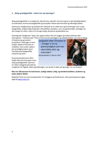 Drammenskonferansen 2012

1. Bolig og boligpolitikk – behov for nye løsninger?

Bolig og boligpolitikk er et stadig mer aktuelt tema. Spesielt i de store byene er det betydelig debatt
om bokvalitet, kommunal boligpolitikk og samspillet mellom kommersielle og offentlige aktører.
Kommuner, boligbransjen og utviklere blir utfordret av en rekke krav og forventninger som; sosial
boligpolitikk, miljøvennlige tettsteder, klimaeffektiv arkitektur, vern av grøntområder, bomiljøer for
alle, boliger for eldre, retten til å eie egen bolig, demokrati og deltakelse osv.
Samtidig skal ”boligkrisen” løses, dvs. gapet mellom det som bygges og mellom behovet eller
etterspørsel. I ”orkanens øye” finner vi kommunale planleggere og saksbehandlere, som må ta stilling
til lokalisering og kvalitet i
prosjektene. Dette gjør at noen
lengter tilbake til Christian IVmodellen, mens andre «jakter»
på nye boligkonsepter og en
framtidsrettet boligpolitikk,
nasjonalt og lokalt.
Drammenskonferansen 2012
hadde fokus på innovasjon innen
bolig og boligpolitikk. Gjennom
en rekke innlegg ble det pekt på
muligheter for fagfolk, ledere og folkevalgte, som ønsker å søke nye løsninger i en ny situasjon.
Mer enn 100 personer fra kommuner, statlige aktører, bolig- og eiendomsutviklere, studenter og
andre aktører deltok.
Nedenfor finner du noen hovedpunkter fra innleggene på konferansen. Alle presentasjonene ligger
også på www.insam.no.

2

 