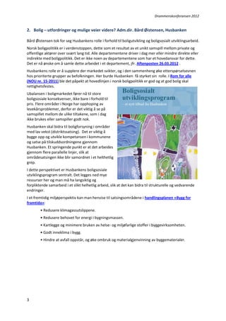 Drammenskonferansen 2012

2. Bolig – utfordringer og mulige veier videre? Adm.dir. Bård Øistensen, Husbanken
Bård Øistensen tok for seg Husbankens rolle i forhold til boligutvikling og boligsosialt utviklingsarbeid.
Norsk boligpolitikk er i verdenstoppen, dette som et resultat av et unikt samspill mellom private og
offentlige aktører over svært lang tid. Alle departementene driver i dag mer eller mindre direkte eller
indirekte med boligpolitikk. Det er ikke noen av departementene som har et hovedansvar for dette.
Det er nå ønske om å samle dette arbeidet i et departement, jfr. Aftenposten 26.03.2012 .
Husbankens rolle er å supplere der markedet svikter, og i den sammenheng øke etterspørselsevnen
hos prioriterte grupper av befolkningen. Her burde Husbanken få styrket sin rolle. I Rom for alle
(NOU nr. 15-2011) ble det påpekt at hovedlinjen i norsk boligpolitikk er god og at god bolig skal
rettighetsfestes.
Ubalansen i boligmarkedet fører nå til store
boligsosiale konsekvenser, ikke bare i forhold til
pris. Flere områder i Norge har opphoping av
levekårsproblemer, derfor er det viktig å se på
samspillet mellom de ulike tiltakene, som i dag
ikke brukes eller samspiller godt nok.
Husbanken skal bidra til boligforsyning i områder
med lav vekst (distriktssatsing). Det er viktig å
bygge opp og utvikle kompetansen i kommunene
og satse på tilskuddsordningene gjennom
Husbanken. Et springende punkt er at det arbeides
gjennom flere parallelle linjer, slik at
områdesatsingen ikke blir samordnet i et helthetlig
grep.
I dette perspektivet er Husbankens boligsosiale
utviklingsprogram sentralt. Det legges ned mye
ressurser her og man må ha langsiktig og
forpliktende samarbeid i et slikt helhetlig arbeid, slik at det kan bidra til strukturelle og vedvarende
endringer.
I et fremtidig miljøperspektiv kan man henvise til satsingsområdene i handlingsplanen «Bygg for
framtida»:
• Redusere klimagassutslippene.
• Redusere behovet for energi i bygningsmassen.
• Kartlegge og minimere bruken av helse- og miljøfarlige stoffer i byggevirksomheten.
• Godt inneklima i bygg.
• Hindre at avfall oppstår, og øke ombruk og materialgjenvinning av byggematerialer.

3

 