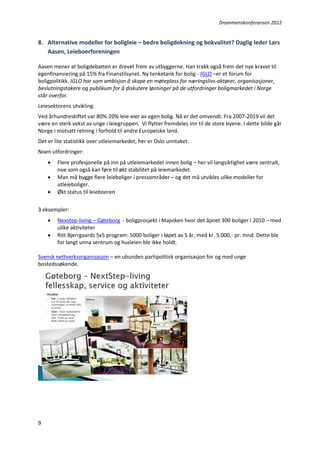 Drammenskonferansen 2012

8. Alternative modeller for boligleie – bedre boligdekning og bokvalitet? Daglig leder Lars
Aasen, Leieboerforeningen
Aasen mener at boligdebatten er drevet frem av utbyggerne. Han trakk også frem det nye kravet til
egenfinansiering på 15% fra Finanstilsynet. Ny tenketank for bolig - IGLO –er et forum for
boligpolitikk. IGLO har som ambisjon å skape en møteplass for næringslivs-aktører, organisasjoner,
beslutningstakere og publikum for å diskutere løsninger på de utfordringer boligmarkedet i Norge
står overfor.
Leiesektorens utvikling:
Ved århundreskiftet var 80%-20% leie-eier av egen bolig. Nå er det omvendt. Fra 2007-2019 vil det
være en sterk vekst av unge i leiegruppen. Vi flytter fremdeles inn til de store byene. I dette bilde går
Norge i motsatt retning i forhold til andre Europeiske land.
Det er lite statistikk over utleiemarkedet, her er Oslo unntaket.
Noen utfordringer:




Flere profesjonelle på inn på utleiemarkedet innen bolig – her vil langsiktighet være sentralt,
noe som også kan føre til økt stabilitet på leiemarkedet.
Man må bygge flere leieboliger i pressområder – og det må utvikles ulike modeller for
utleieboliger.
Økt status til leieboeren

3 eksempler:



Nexstep-living – Gøteborg - boligprosjekt i Majviken hvor det åpnet 300 boliger i 2010 – med
ulike aktiviteter
Ritt Bjerrgaards 5x5 program: 5000 boliger i løpet av 5 år, med kr. 5.000,- pr. mnd. Dette ble
for langt unna sentrum og husleien ble ikke holdt.

Svensk nettverksorganisasjon – en ubunden partipolitisk organisasjon for og med unge
bostedssøkende.

9

 
