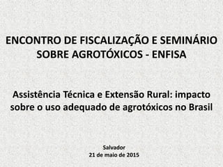 ENCONTRO DE FISCALIZAÇÃO E SEMINÁRIO
SOBRE AGROTÓXICOS - ENFISA
Assistência Técnica e Extensão Rural: impacto
sobre o uso adequado de agrotóxicos no Brasil
Salvador
21 de maio de 2015
 