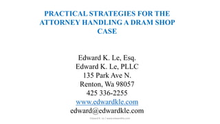 PRACTICAL STRATEGIES FOR THE
ATTORNEY HANDLING A DRAM SHOP
CASE
Edward K. Le, Esq.
Edward K. Le, PLLC
135 Park Ave N.
Renton, Wa 98057
425 336-2255
www.edwardkle.com
edward@edwardkle.com
Edward K. Le / www.edwardkle,com
 