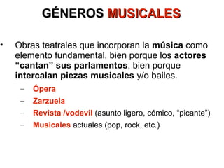 GÉNEROS  MUSICALES Obras teatrales que incorporan la  música  como elemento fundamental, bien porque los  actores “cantan” sus parlamentos , bien porque  intercalan piezas musicales  y/o bailes. Ópera Zarzuela Revista /vodevil  (asunto ligero, cómico, “picante”) Musicales   actuales (pop, rock, etc.) 