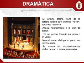DRAMÁTICA
•El término drama viene de la
palabra griega que significa "hacer",
y por esa razón se
•Asocia normalmente a la idea de
acción.
• Es un género literario en prosa o
en verso,
•Normalmente dialogado para ser
representado
•Se narran los acontecimientos
vitales de uno o varios personajes.
 
