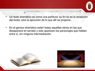 • Un texto dramático es como una partitura; su fin no es la recepción
del lector, sino la ejecución de lo que allí se propone.
• En el genero dramático están todas aquellas obras en las que
desaparece el narrado y solo aparecen los personajes que hablan
entre si, sin ninguna intermediación.
 