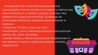 - Escenografía: Es un elemento escencial para la
representación teatral, consiste en el espacio y adornos que
sitúa la historia en un tiempo y espacio concretos. Nos
ambienta en el lugar de los hechos. Se encarga de:
• Decorados: Elementos necesarios para ambientar el
escenario.
• Vestuario: Prendas y ropas de vestir.
• Iluminación: Luces y elementos luminosos para provocar
efectos: día, noche, tormentas..
• Sonido: Música y efectos sonoros para complementar lo
que aparece en escena: ruidos de autopista, animales,
máquinas etc
 