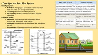 7. One Pipe and Two Pipe System
•One Pipe System:
• Definition: A single pipe carries both wastewater from
sinks and baths and sewage from toilets.
• Advantage: Economical and easy to install.
• Disadvantage: Risk of contamination if not properly
ventilated.
•Two Pipe System:
• Definition: Separate pipes are used for soil waste
(toilets) and wastewater (sinks, baths).
• Advantage: More hygienic as wastewater and sewage do
not mix.
• Disadvantage: More expensive due to additional piping.
 
