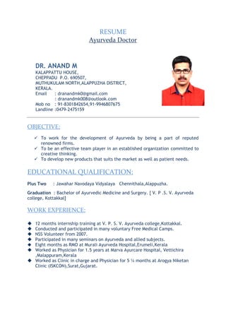 RESUME
Ayurveda Doctor
DR. ANAND M
KALAPPATTU HOUSE,
CHEPPADU P.O. 690507,
MUTHUKULAM NORTH,ALAPPUZHA DISTRICT,
KERALA.
Email : dranandmk0@gmail.com
: dranandmk008@outlook.com
Mob no : 91-8301842654,91-9946807675
Landline :0479-2475159
OBJECTIVE:
 To work for the development of Ayurveda by being a part of reputed
renowned firms.
 To be an effective team player in an established organization committed to
creative thinking.
 To develop new products that suits the market as well as patient needs.
EDUCATIONAL QUALIFICATION:
Plus Two : Jawahar Navodaya Vidyalaya Chennithala,Alappuzha.
Graduation : Bachelor of Ayurvedic Medicine and Surgery. [ V. P .S. V. Ayurveda
college, Kottakkal]
WORK EXPERIENCE:
 12 months internship training at V. P. S. V. Ayurveda college,Kottakkal.
 Conducted and participated in many voluntary Free Medical Camps.
 NSS Volunteer from 2007.
 Participated in many seminars on Ayurveda and allied subjects.
 Eight months as RMO at Murali Ayurveda Hospital,Erumeli,Kerala
 Worked as Physician for 1.5 years at Marva Ayurcare Hospital, Vettichira
,Malappuram,Kerala
 Worked as Clinic in charge and Physician for 5 ¼ months at Arogya Niketan
Clinic (ISKCON),Surat,Gujarat.
 