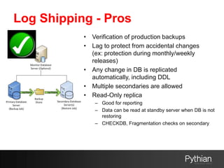 Log Shipping - Pros
• Verification of production backups
• Lag to protect from accidental changes
(ex: protection during monthly/weekly
releases)
• Any change in DB is replicated
automatically, including DDL
• Multiple secondaries are allowed
• Read-Only replica
– Good for reporting
– Data can be read at standby server when DB is not
restoring
– CHECKDB, Fragmentation checks on secondary
 