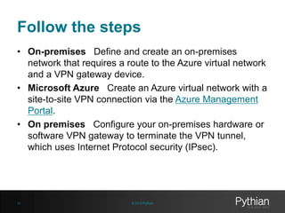 Follow the steps
• On-premises Define and create an on-premises
network that requires a route to the Azure virtual network
and a VPN gateway device.
• Microsoft Azure Create an Azure virtual network with a
site-to-site VPN connection via the Azure Management
Portal.
• On premises Configure your on-premises hardware or
software VPN gateway to terminate the VPN tunnel,
which uses Internet Protocol security (IPsec).
© 2013 Pythian42
 