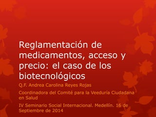 Reglamentación de
medicamentos, acceso y
precio: el caso de los
biotecnológicos
Q.F. Andrea Carolina Reyes Rojas
Coordinadora del Comité para la Veeduría Ciudadana
en Salud
IV Seminario Social Internacional. Medellín. 16 de
Septiembre de 2014
 