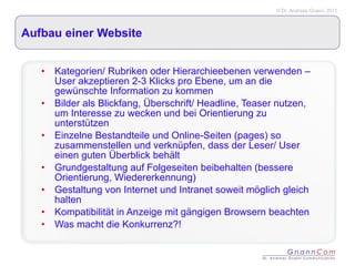 Aufbau einer Website Kategorien/ Rubriken oder Hierarchieebenen verwenden – User akzeptieren 2-3 Klicks pro Ebene, um an die gewünschte Information zu kommen Bilder als Blickfang, Überschrift/ Headline, Teaser nutzen, um Interesse zu wecken und bei Orientierung zu unterstützen Einzelne Bestandteile und Online-Seiten (pages) so zusammenstellen und verknüpfen, dass der Leser/ User einen guten Überblick behält Grundgestaltung auf Folgeseiten beibehalten (bessere Orientierung, Wiedererkennung) Gestaltung von Internet und Intranet soweit möglich gleich halten Kompatibilität in Anzeige mit gängigen Browsern beachten Was macht die Konkurrenz?! 