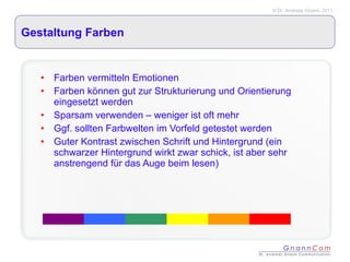 Gestaltung Farben Farben vermitteln Emotionen Farben können gut zur Strukturierung und Orientierung eingesetzt werden Sparsam verwenden – weniger ist oft mehr Ggf. sollten Farbwelten im Vorfeld getestet werden Guter Kontrast zwischen Schrift und Hintergrund (ein schwarzer Hintergrund wirkt zwar schick, ist aber sehr anstrengend für das Auge beim lesen) 