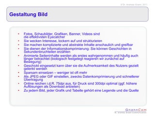 Gestaltung Bild Fotos, Schaubilder, Grafiken, Banner, Videos sind  die effektivsten Eyecatcher Sie wecken Interesse, lockern auf und strukturieren Sie machen komplizierte und abstrakte Inhalte anschaulich und greifbar  Sie dienen der Informationskomprimierung: Sie können Geschichten in Sekundenbruchteilen erzählen Animierte Seiteninhalte werden als erstes wahrgenommen und häufig auch länger betrachtet (biologisch festgelegt reagieren wir zunächst auf Bewegung) Geschickt eingesetzt kann über sie die Aufmerksamkeit des Nutzers gezielt gelenkt werden Sparsam einsetzen – weniger ist oft mehr Als JPEG oder GIF einstellen, zwecks Datenkomprimierung und schnellerer Übertragung Online reichen i.d.R. 75dpi aus, für Druck sind 300dpi optimal (ggf. höhere Auflösungen als Download anbieten) Zu jedem Bild, jeder Grafik und Tabelle gehört eine Legende und die Quelle  
