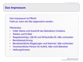 Das Impressum Das Impressum ist Pflicht! Fehlt es, kann die Site abgemahnt werden. Pflichtinfos: Voller Name und Anschrift des Betreibers/ Inhabers Telefon und E-Mail Registereintrag, USt-ID und Wirtschafts-ID, falls vorhanden Berufsbezeichnung Berufsrechtliche Regelungen und Kammer, falls vorhanden Verantwortliche Person für Auftritt, falls nicht Betreiber  Haftungshinweis 