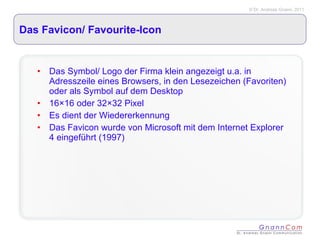 Das Favicon/ Favourite-Icon  Das Symbol/ Logo der Firma klein angezeigt u.a. in Adresszeile eines Browsers, in den Lesezeichen (Favoriten) oder als Symbol auf dem Desktop 16×16 oder 32×32 Pixel Es dient der Wiedererkennung Das Favicon wurde von Microsoft mit dem Internet Explorer 4 eingeführt (1997) 