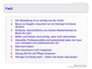 Fazit Die Gestaltung ist so wichtig wie der Inhalt Bevor es losgeht, brauchen wir ein Konzept mit klarer Struktur  Einfache, übersichtliche und intuitive Bedienbarkeit ist Basis für User Bilder und Farben sind wichtig, aber nicht übertreiben Aktualität, Professionalität und Authentizität laden die User zum verweilen und wiederkommen ein Mehrwert bieten Das Impressum nicht vergessen Genug Zeit für die Pflege einplanen Weniger ist häufig mehr – lieber mal etwas weg lassen 