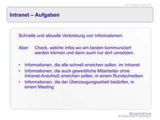 Intranet – Aufgaben  Schnelle und aktuelle Verbreitung von Informationen: Aber:  Check, welche Infos wo am besten kommuniziert  werden können und dann auch nur dort umsetzen. Informationen, die alle schnell erreichen sollen, im Intranet Informationen, die auch gewerbliche Mitarbeiter ohne Intranet-Anschluß erreichen sollen, in einem Rundschreiben Informationen, die der Überzeugungsarbeit bedürfen, in einem Meeting 