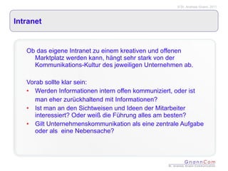 Intranet Ob das eigene Intranet zu einem kreativen und offenen Marktplatz werden kann, hängt sehr stark von der Kommunikations-Kultur des jeweiligen Unternehmen ab.  Vorab sollte klar sein: Werden Informationen intern offen kommuniziert, oder ist man eher zurückhaltend mit Informationen? Ist man an den Sichtweisen und Ideen der Mitarbeiter interessiert? Oder weiß die Führung alles am besten? Gilt Unternehmenskommunikation als eine zentrale Aufgabe oder als  eine Nebensache? 