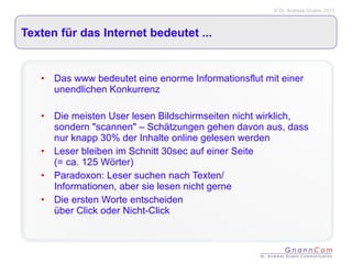 Texten für das Internet bedeutet ... Das www bedeutet eine enorme Informationsflut mit einer unendlichen Konkurrenz Die meisten User lesen Bildschirmseiten nicht wirklich, sondern "scannen" – Schätzungen gehen davon aus, dass nur knapp 30% der Inhalte online gelesen werden Leser bleiben im Schnitt 30sec auf einer Seite  (= ca. 125 Wörter) Paradoxon: Leser suchen nach Texten/  Informationen, aber sie lesen nicht gerne Die ersten Worte entscheiden  über Click oder Nicht-Click 