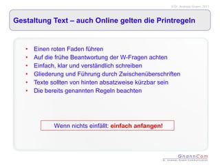 Gestaltung Text – auch Online gelten die Printregeln Einen roten Faden führen Auf die frühe Beantwortung der W-Fragen achten Einfach, klar und verständlich schreiben Gliederung und Führung durch Zwischenüberschriften Texte sollten von hinten absatzweise kürzbar sein Die bereits genannten Regeln beachten Wenn nichts einfällt:   einfach anfangen! 