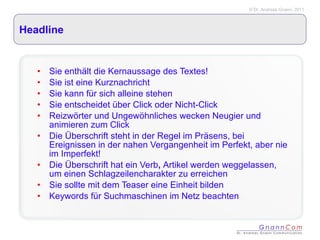Headline Sie enthält die Kernaussage des Textes! Sie ist eine Kurznachricht Sie kann für sich alleine stehen Sie entscheidet über Click oder Nicht-Click Reizwörter und Ungewöhnliches wecken Neugier und animieren zum Click Die Überschrift steht in der Regel im Präsens, bei Ereignissen in der nahen Vergangenheit im Perfekt, aber nie im Imperfekt! Die Überschrift hat ein Verb ,  Artikel werden weggelassen, um einen Schlagzeilencharakter zu erreichen Sie sollte mit dem Teaser eine Einheit bilden Keywords für Suchmaschinen im Netz beachten 