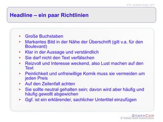 Headline – ein paar Richtlinien Große Buchstaben Markantes Bild in der Nähe der Überschrift (gilt v.a. für den Boulevard) Klar in der Aussage und verständlich Sie darf nicht den Text verfälschen Reizvoll und Interesse weckend, also Lust machen auf den Text Peinlichkeit und unfreiwillige Komik muss sie vermeiden um jeden Preis Auf den Zeilenfall achten Sie sollte neutral gehalten sein; davon wird aber häufig und häufig gewollt abgewichen Ggf. ist ein erklärender, sachlicher Untertitel einzufügen 