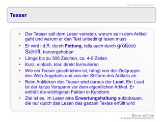 Teaser Der Teaser soll dem Leser verraten, worum es in dem Artikel geht und warum er den Text unbedingt lesen muss Er wird i.d.R. durch  Fettung , teils auch durch  größere Schrift , hervorgehoben Länge bis zu 300 Zeichen, ca. 4-5 Zeilen Kurz, einfach, klar, direkt formulieren Wie ein Teaser geschrieben ist, hängt von der Zielgruppe des Web-Angebots und von der Stilform des Artikels ab  Beim Anklicken des Teaser wird daraus der  Lead . Ein Lead ist der kurze Vorspann vor dem eigentlichen Artikel. Er enthält die wichtigsten Fakten in Kurzform Ziel ist es, im Leser eine  Erwartungshaltung  aufzubauen, die nur durch das Lesen des ganzen Textes erfüllt wird 