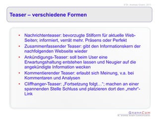 Teaser – verschiedene Formen Nachrichtenteaser: bevorzugte Stilform für aktuelle Web-Seiten; informiert, verrät mehr. Präsens oder Perfekt Zusammenfassender Teaser: gibt den Informationskern der nachfolgenden Webseite wieder Ankündigungs-Teaser: soll beim User eine Erwartungshaltung entstehen lassen und Neugier auf die angekündigte Information wecken Kommentierender Teaser: erlaubt sich Meinung, v.a. bei Kommentaren und Analysen Cliffhanger-Teaser: „Fortsetzung folgt…“; machen an einer spannenden Stelle Schluss und platzieren dort den „mehr“-Link 